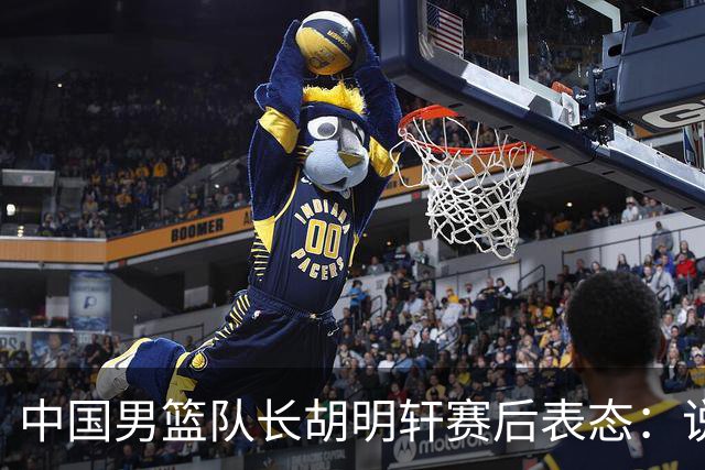 中国男篮队长胡明轩赛后表态：说白了，我们没对方敢拼